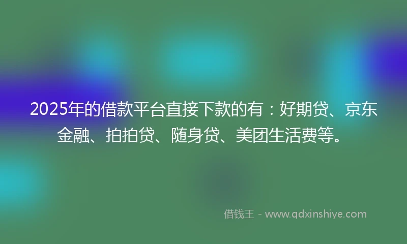 2025年的借款平台直接下款的有：好期贷、京东金融、拍拍贷、随身贷、美团生活费等。