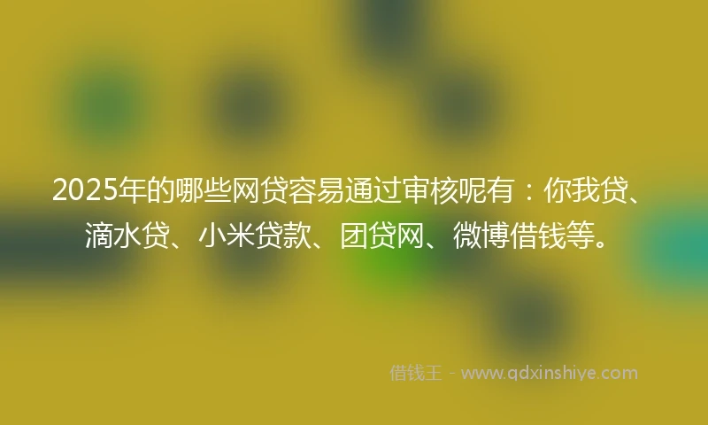 2025年的哪些网贷容易通过审核呢有：你我贷、滴水贷、小米贷款、团贷网、微博借钱等。