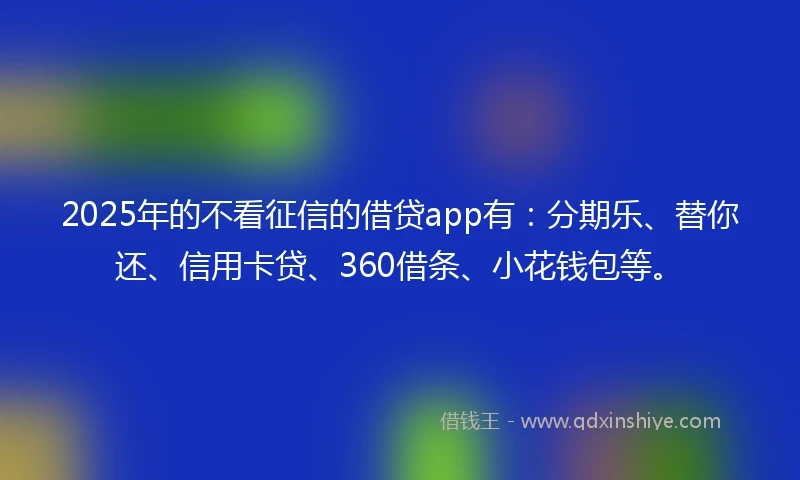 2025年的不看征信的借贷app有：分期乐、替你还、信用卡贷、360借条、小花钱包等。