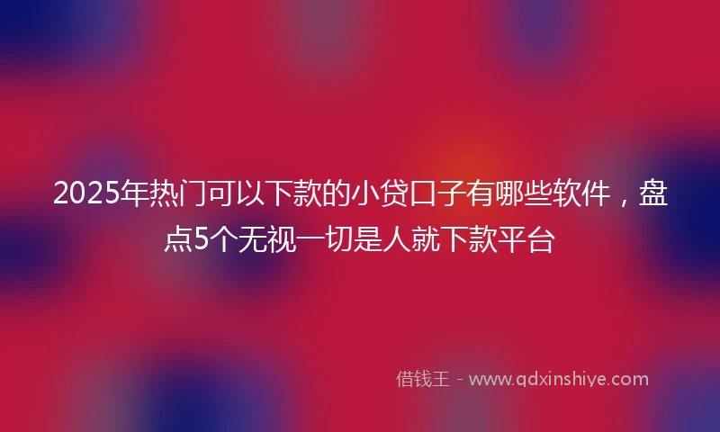 2025年热门可以下款的小贷口子有哪些软件，盘点5个无视一切是人就下款平台