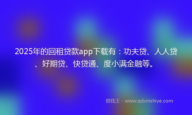 2025年的回租贷款app下载有：功夫贷、人人贷、好期贷、快贷通、度小满金融等。