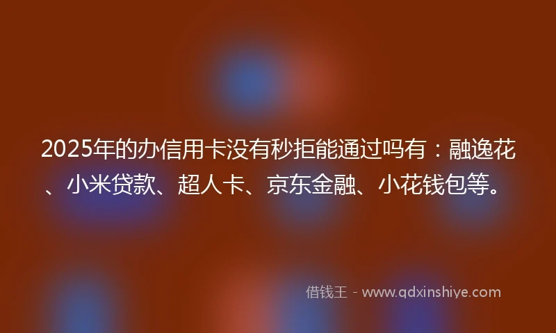 2025年的办信用卡没有秒拒能通过吗有：融逸花、小米贷款、超人卡、京东金融、小花钱包等。