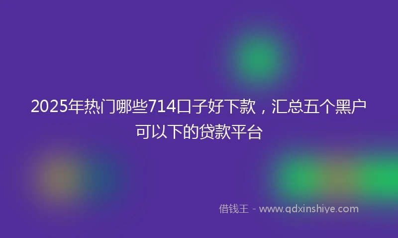 2025年热门哪些714口子好下款，汇总五个黑户可以下的贷款平台