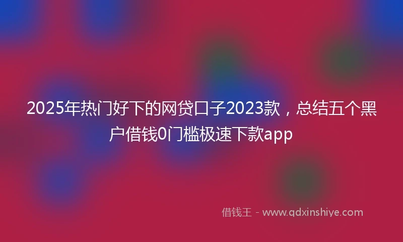2025年热门好下的网贷口子2023款，总结五个黑户借钱0门槛极速下款app