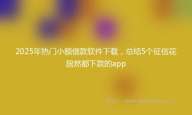 2025年热门小额借款软件下载，总结5个征信花居然都下款的app