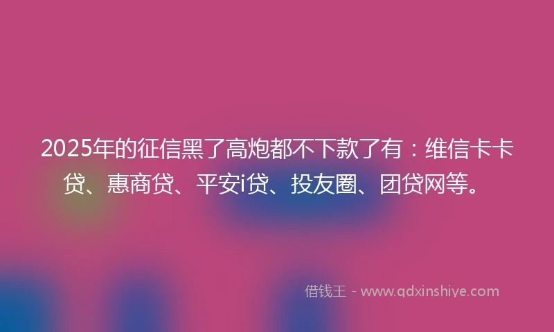 2025年的征信黑了高炮都不下款了有：维信卡卡贷、惠商贷、平安i贷、投友圈、团贷网等。