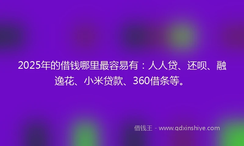 2025年的借钱哪里最容易有：人人贷、还呗、融逸花、小米贷款、360借条等。