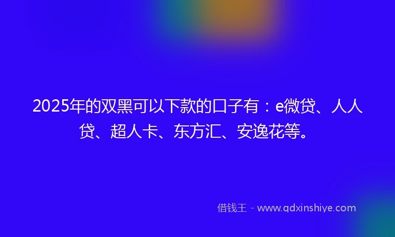 2025年的双黑可以下款的口子有：e微贷、人人贷、超人卡、东方汇、安逸花等。