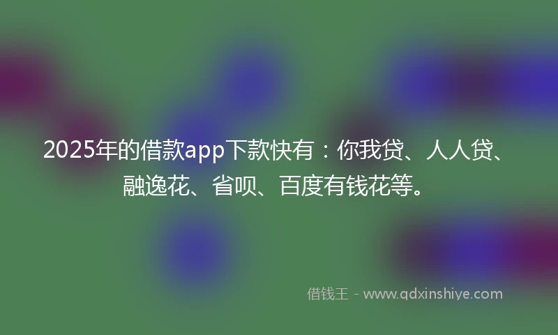2025年的借款app下款快有：你我贷、人人贷、融逸花、省呗、百度有钱花等。