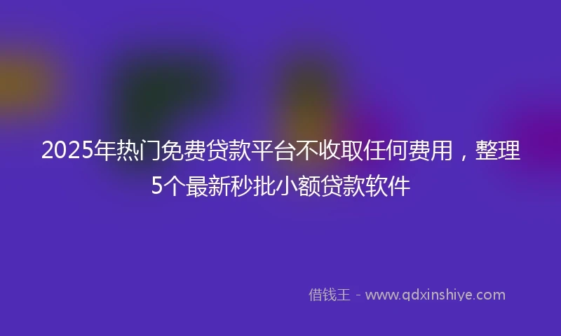 2025年热门免费贷款平台不收取任何费用，整理5个最新秒批小额贷款软件