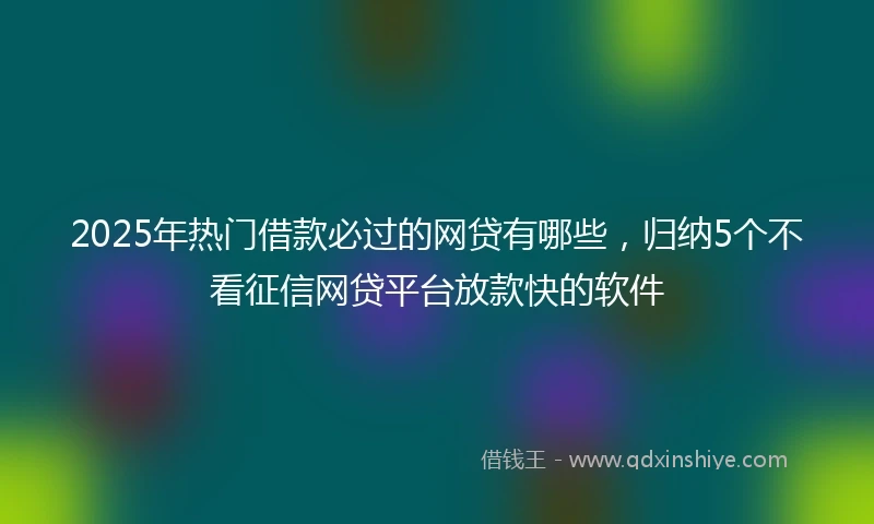 2025年热门借款必过的网贷有哪些，归纳5个不看征信网贷平台放款快的软件