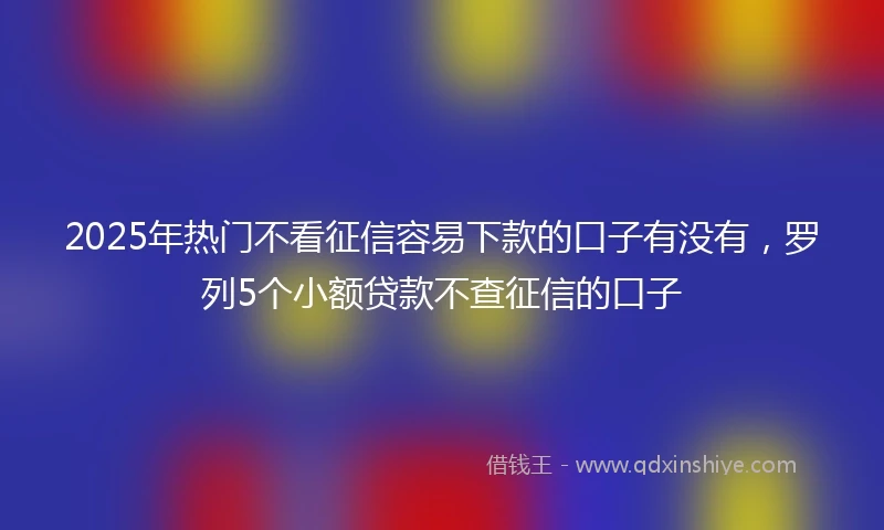 2025年热门不看征信容易下款的口子有没有，罗列5个小额贷款不查征信的口子