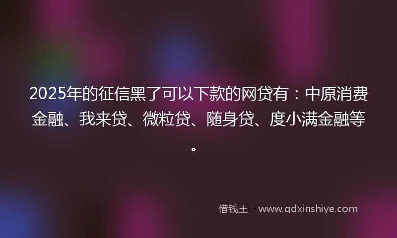 2025年的征信黑了可以下款的网贷有：中原消费金融、我来贷、微粒贷、随身贷、度小满金融等。