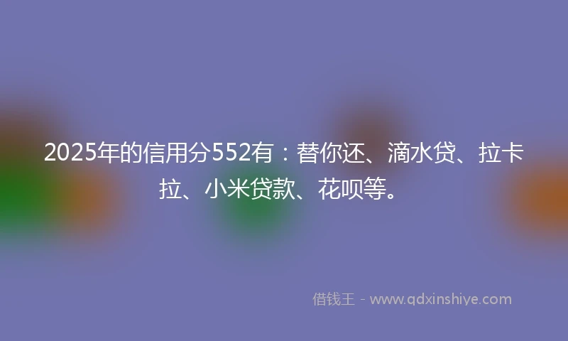 2025年的信用分552有：替你还、滴水贷、拉卡拉、小米贷款、花呗等。