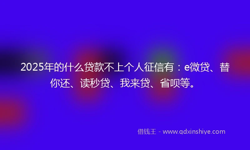 2025年的什么贷款不上个人征信有：e微贷、替你还、读秒贷、我来贷、省呗等。