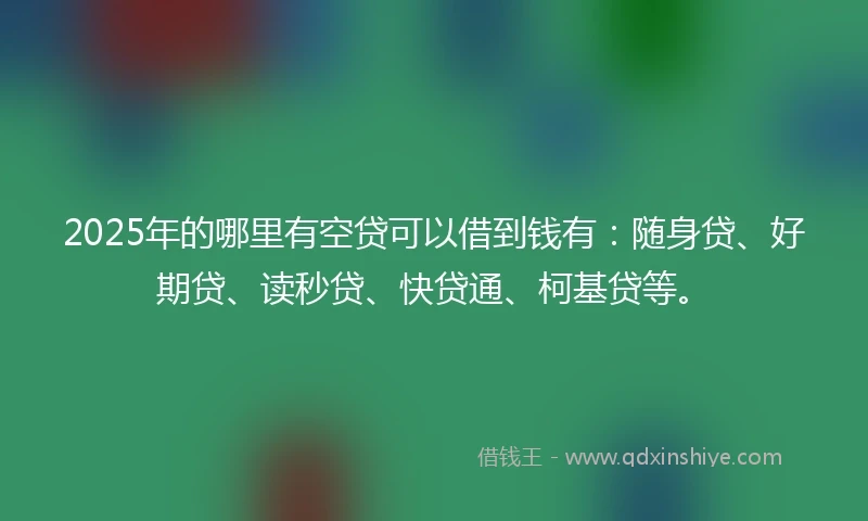 2025年的哪里有空贷可以借到钱有：随身贷、好期贷、读秒贷、快贷通、柯基贷等。