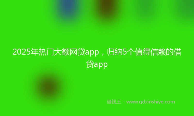 2025年热门大额网贷app，归纳5个值得信赖的借贷app
