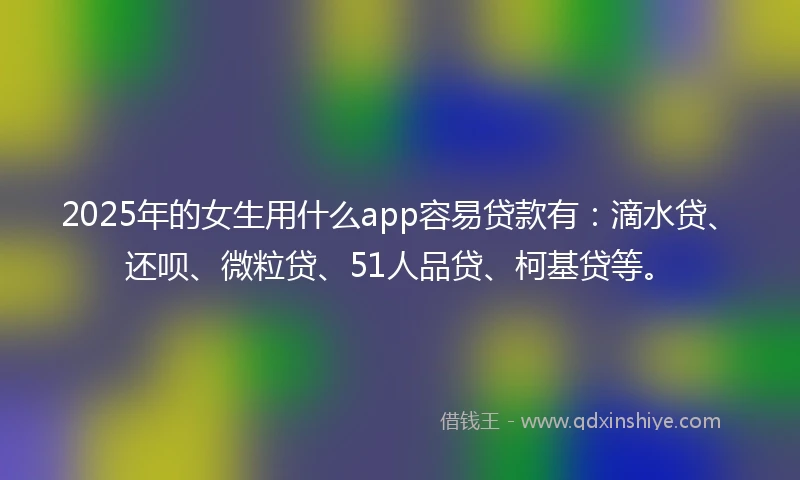2025年的女生用什么app容易贷款有：滴水贷、还呗、微粒贷、51人品贷、柯基贷等。