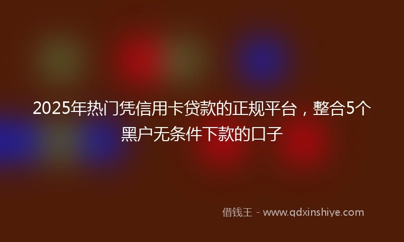 2025年热门凭信用卡贷款的正规平台，整合5个黑户无条件下款的口子