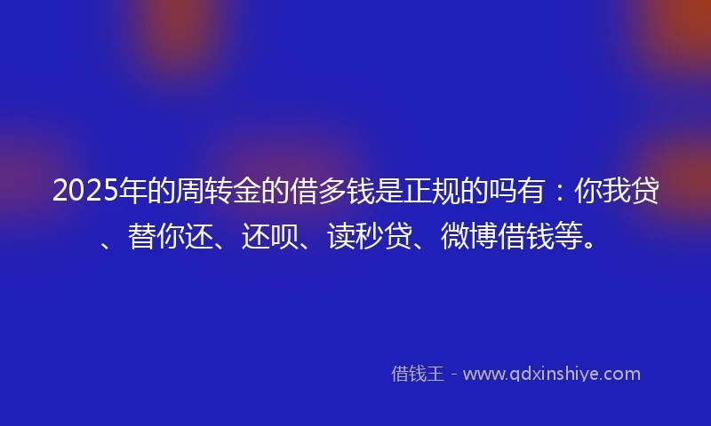 2025年的周转金的借多钱是正规的吗有：你我贷、替你还、还呗、读秒贷、微博借钱等。