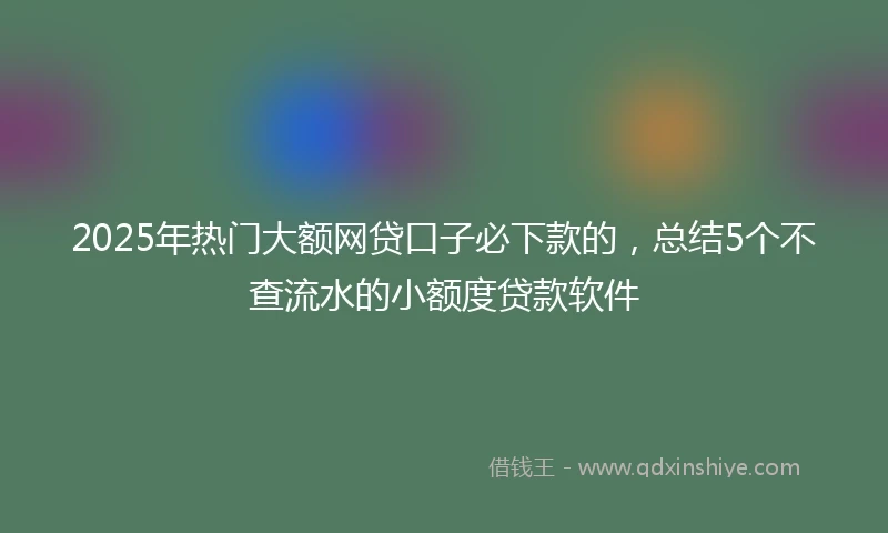 2025年热门大额网贷口子必下款的，总结5个不查流水的小额度贷款软件