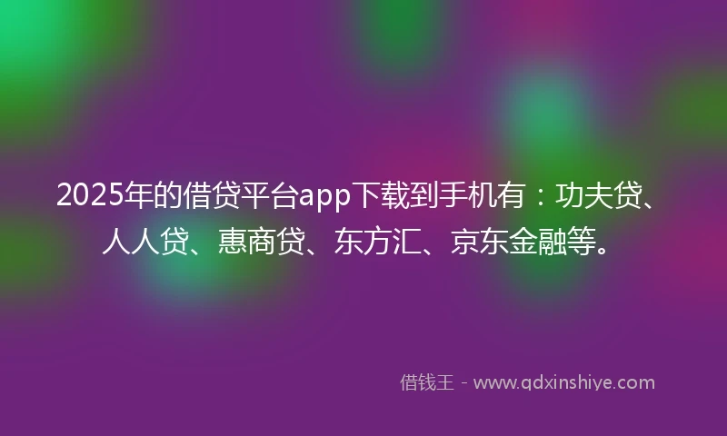 2025年的借贷平台app下载到手机有：功夫贷、人人贷、惠商贷、东方汇、京东金融等。