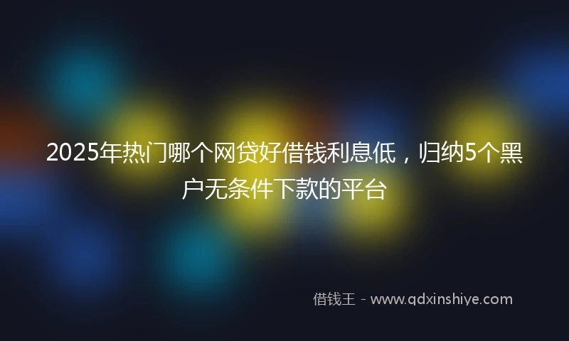 2025年热门哪个网贷好借钱利息低，归纳5个黑户无条件下款的平台