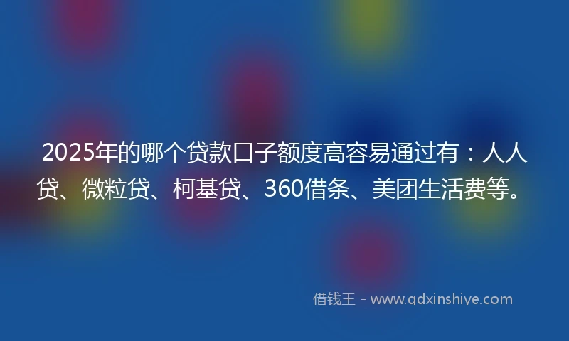 2025年的哪个贷款口子额度高容易通过有：人人贷、微粒贷、柯基贷、360借条、美团生活费等。