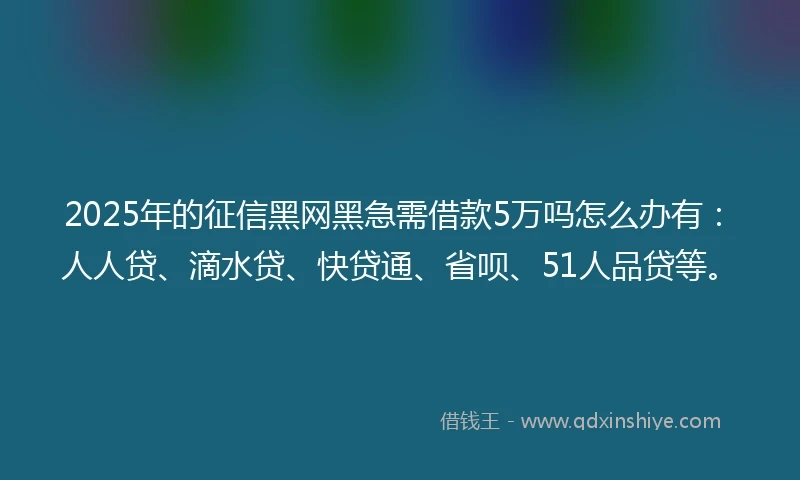 2025年的征信黑网黑急需借款5万吗怎么办有：人人贷、滴水贷、快贷通、省呗、51人品贷等。