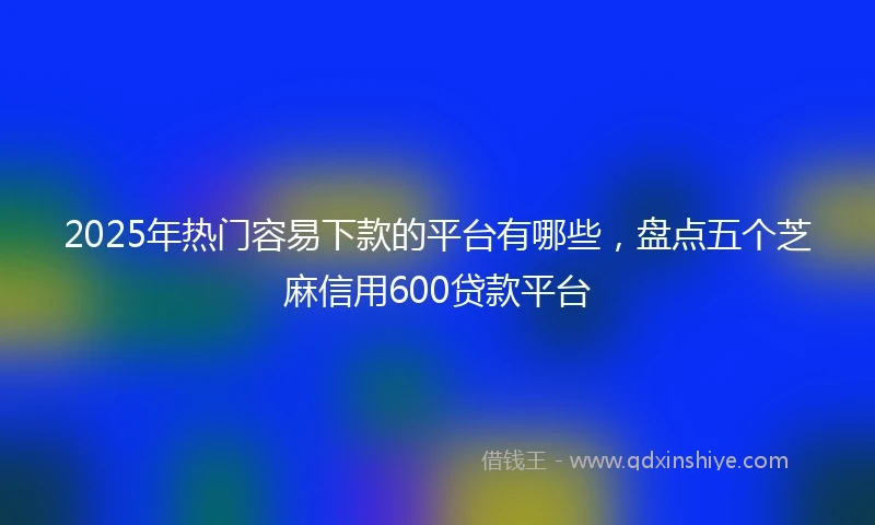 2025年热门容易下款的平台有哪些，盘点五个芝麻信用600贷款平台