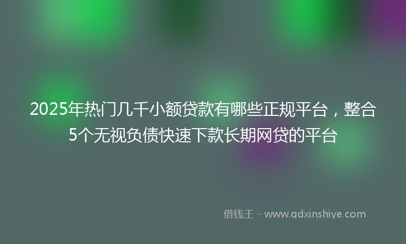 2025年热门几千小额贷款有哪些正规平台，整合5个无视负债快速下款长期网贷的平台