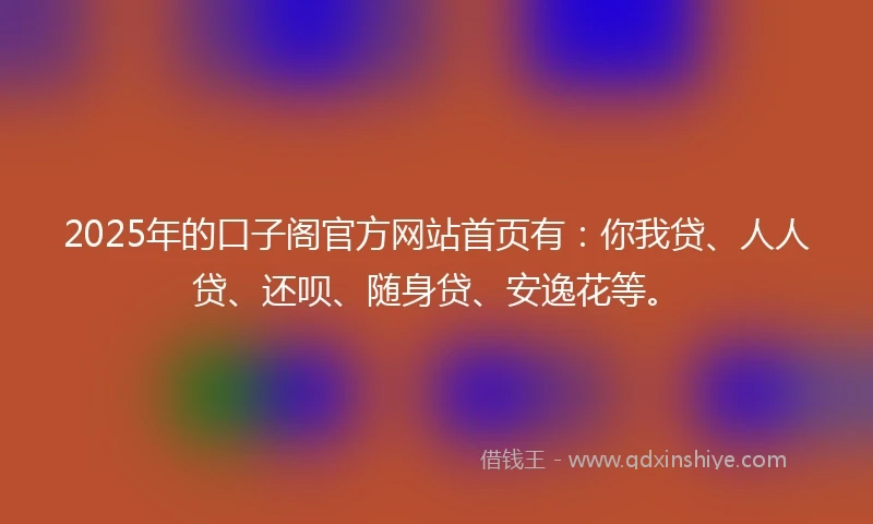 2025年的口子阁官方网站首页有：你我贷、人人贷、还呗、随身贷、安逸花等。