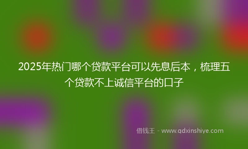2025年热门哪个贷款平台可以先息后本，梳理五个贷款不上诚信平台的口子