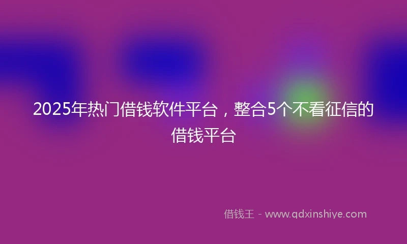 2025年热门借钱软件平台，整合5个不看征信的借钱平台