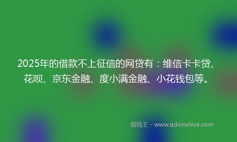 2025年的借款不上征信的网贷有：维信卡卡贷、花呗、京东金融、度小满金融、小花钱包等。