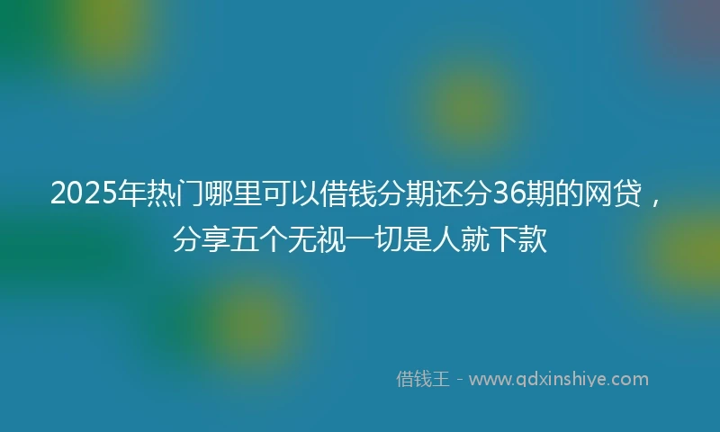 2025年热门哪里可以借钱分期还分36期的网贷，分享五个无视一切是人就下款