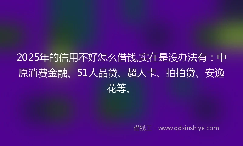 2025年的信用不好怎么借钱,实在是没办法有：中原消费金融、51人品贷、超人卡、拍拍贷、安逸花等。