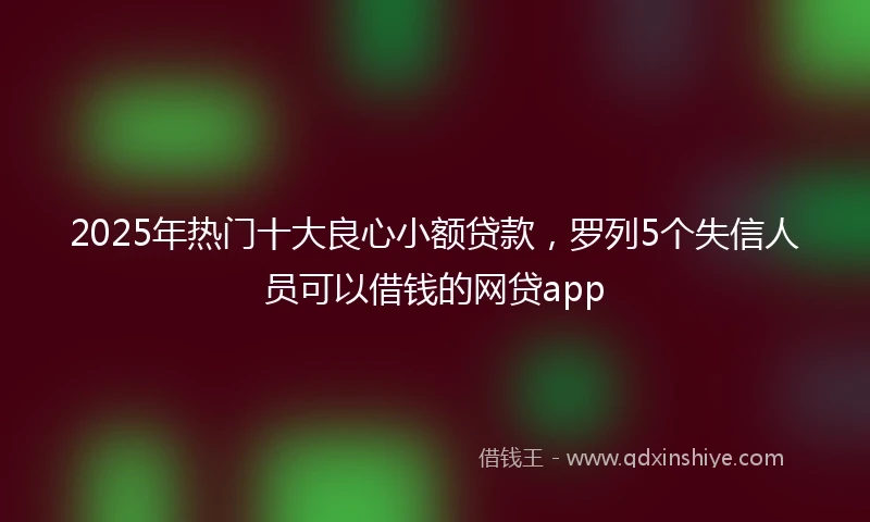 2025年热门十大良心小额贷款，罗列5个失信人员可以借钱的网贷app