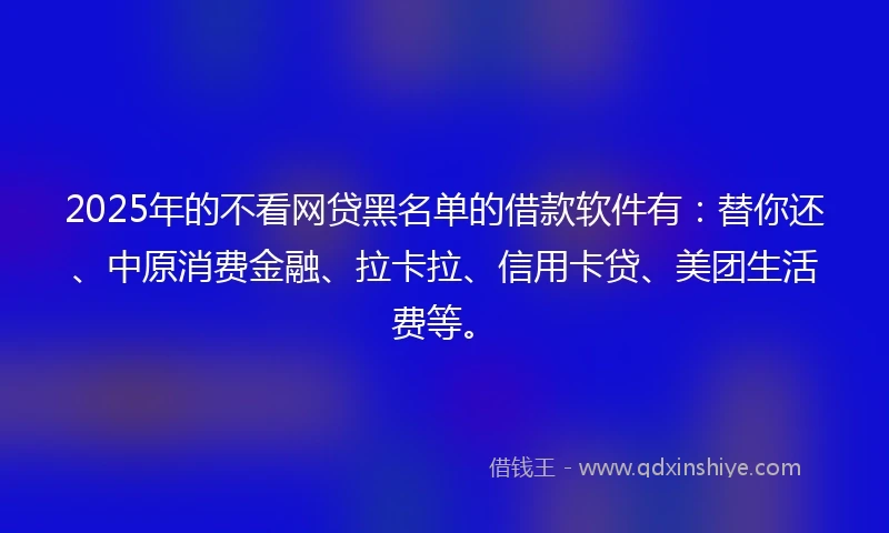 2025年的不看网贷黑名单的借款软件有：替你还、中原消费金融、拉卡拉、信用卡贷、美团生活费等。