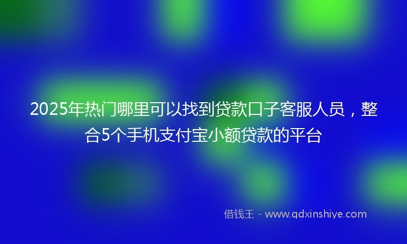 2025年热门哪里可以找到贷款口子客服人员，整合5个手机支付宝小额贷款的平台