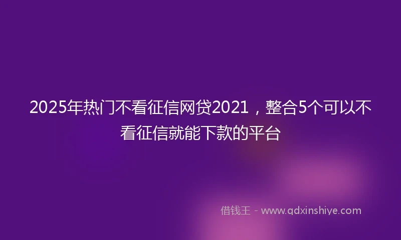 2025年热门不看征信网贷2021，整合5个可以不看征信就能下款的平台