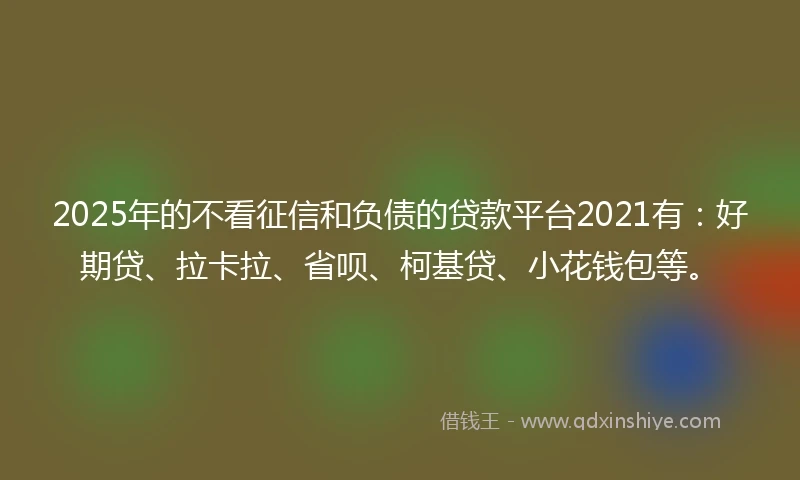 2025年的不看征信和负债的贷款平台2021有：好期贷、拉卡拉、省呗、柯基贷、小花钱包等。