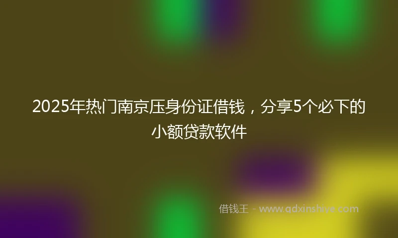 2025年热门南京压身份证借钱，分享5个必下的小额贷款软件