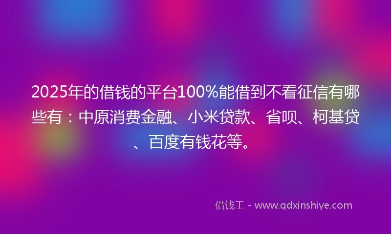 2025年的借钱的平台100%能借到不看征信有哪些有：中原消费金融、小米贷款、省呗、柯基贷、百度有钱花等。