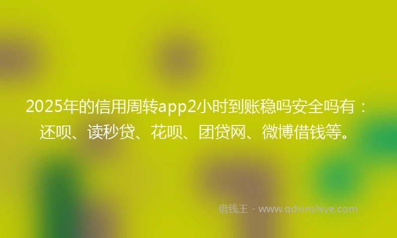 2025年的信用周转app2小时到账稳吗安全吗有：还呗、读秒贷、花呗、团贷网、微博借钱等。