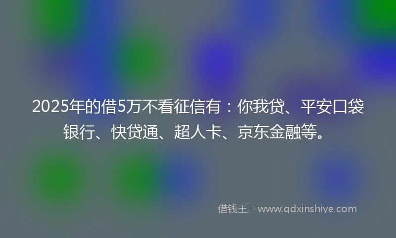 2025年的借5万不看征信有：你我贷、平安口袋银行、快贷通、超人卡、京东金融等。