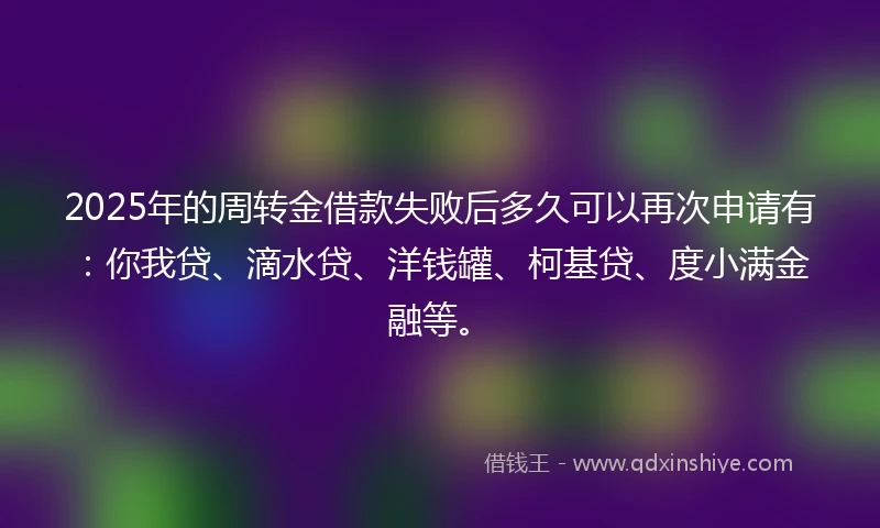 2025年的周转金借款失败后多久可以再次申请有：你我贷、滴水贷、洋钱罐、柯基贷、度小满金融等。