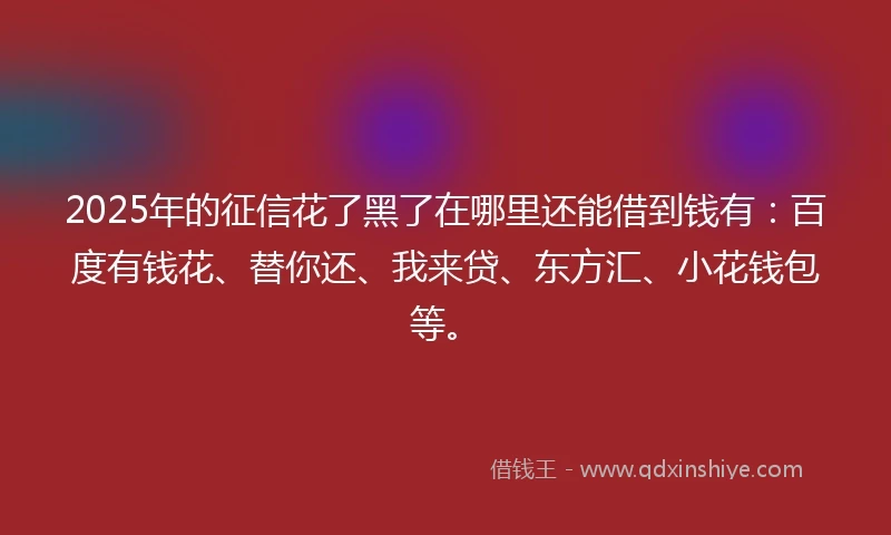 2025年的征信花了黑了在哪里还能借到钱有：百度有钱花、替你还、我来贷、东方汇、小花钱包等。