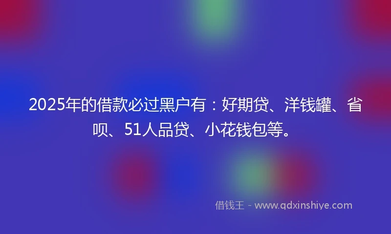 2025年的借款必过黑户有：好期贷、洋钱罐、省呗、51人品贷、小花钱包等。
