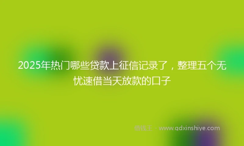 2025年热门哪些贷款上征信记录了，整理五个无忧速借当天放款的口子
